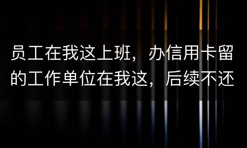 员工在我这上班，办信用卡留的工作单位在我这，后续不还款了银行找到我我会承担责任吗