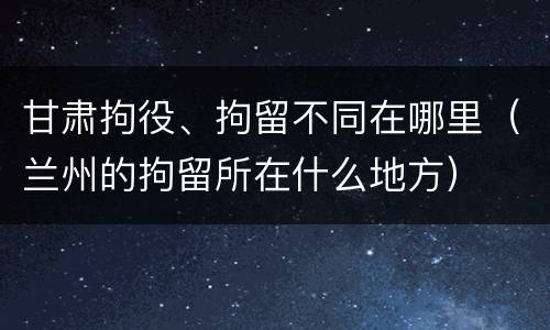 甘肃拘役、拘留不同在哪里（兰州的拘留所在什么地方）