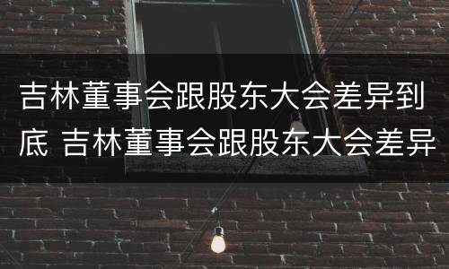 吉林董事会跟股东大会差异到底 吉林董事会跟股东大会差异到底有多大