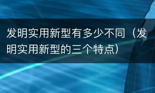 发明实用新型有多少不同（发明实用新型的三个特点）