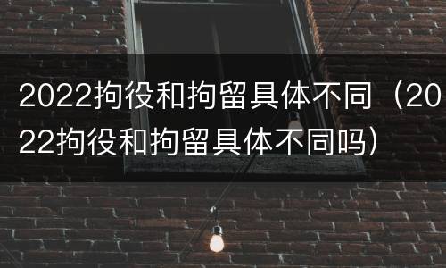 2022拘役和拘留具体不同（2022拘役和拘留具体不同吗）