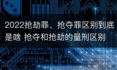 2022抢劫罪、抢夺罪区别到底是啥 抢夺和抢劫的量刑区别