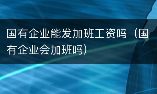 国有企业能发加班工资吗（国有企业会加班吗）