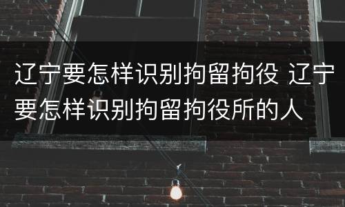 辽宁要怎样识别拘留拘役 辽宁要怎样识别拘留拘役所的人