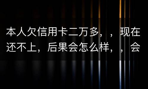 本人欠信用卡二万多，，现在还不上，后果会怎么样，，会不会坐牢