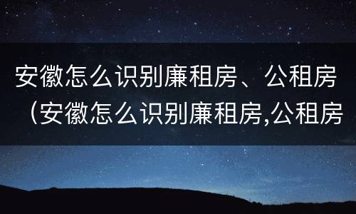 安徽怎么识别廉租房、公租房（安徽怎么识别廉租房,公租房名单）