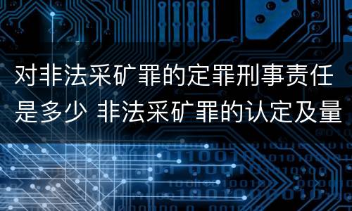 对非法采矿罪的定罪刑事责任是多少 非法采矿罪的认定及量刑标准