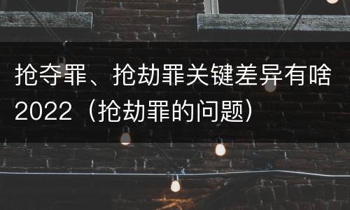 抢夺罪、抢劫罪关键差异有啥2022（抢劫罪的问题）