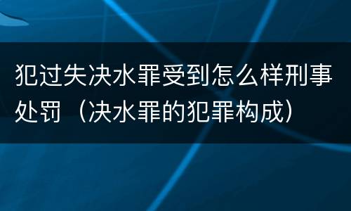 犯过失决水罪受到怎么样刑事处罚（决水罪的犯罪构成）