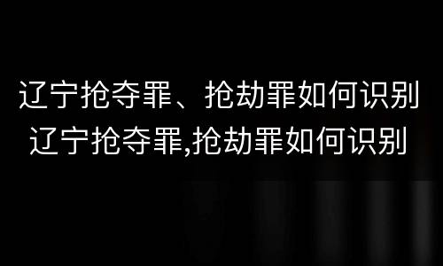 辽宁抢夺罪、抢劫罪如何识别 辽宁抢夺罪,抢劫罪如何识别的