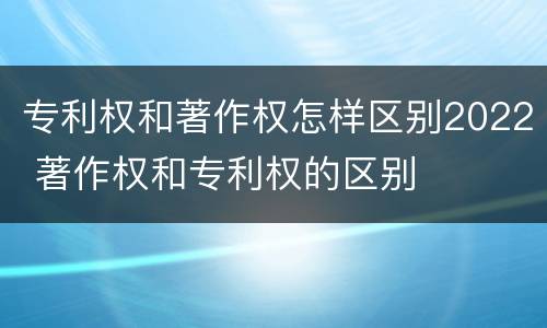 专利权和著作权怎样区别2022 著作权和专利权的区别