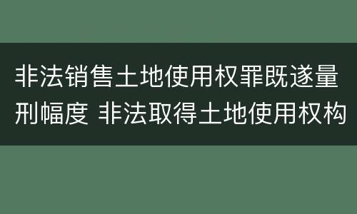 非法销售土地使用权罪既遂量刑幅度 非法取得土地使用权构成什么罪