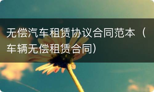无偿汽车租赁协议合同范本（车辆无偿租赁合同）