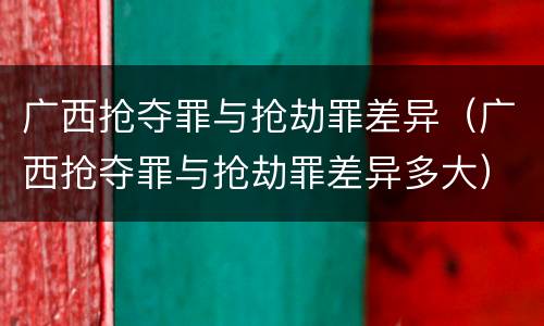 广西抢夺罪与抢劫罪差异（广西抢夺罪与抢劫罪差异多大）