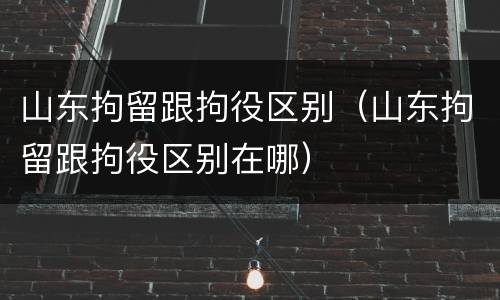 山东拘留跟拘役区别（山东拘留跟拘役区别在哪）