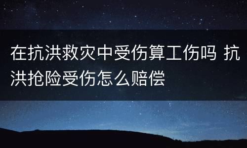 在抗洪救灾中受伤算工伤吗 抗洪抢险受伤怎么赔偿