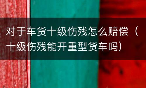 对于车货十级伤残怎么赔偿（十级伤残能开重型货车吗）