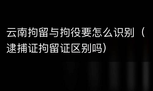 云南拘留与拘役要怎么识别（逮捕证拘留证区别吗）