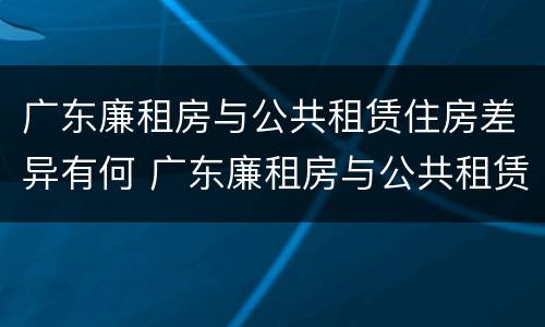 广东廉租房与公共租赁住房差异有何 广东廉租房与公共租赁住房差异有何原因