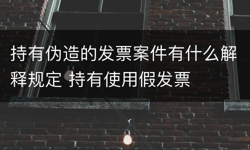持有伪造的发票案件有什么解释规定 持有使用假发票