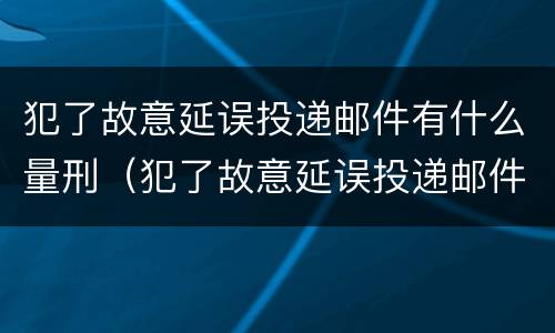 犯了故意延误投递邮件有什么量刑（犯了故意延误投递邮件有什么量刑依据）