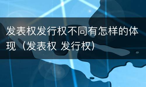 发表权发行权不同有怎样的体现（发表权 发行权）