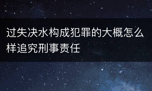 过失决水构成犯罪的大概怎么样追究刑事责任