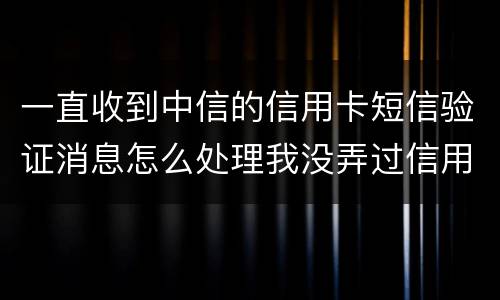 一直收到中信的信用卡短信验证消息怎么处理我没弄过信用卡