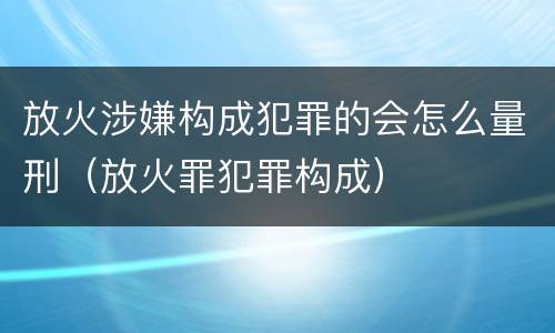 放火涉嫌构成犯罪的会怎么量刑（放火罪犯罪构成）