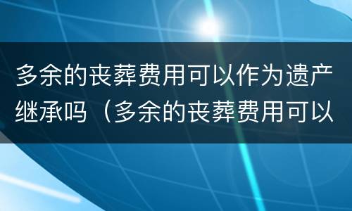 多余的丧葬费用可以作为遗产继承吗（多余的丧葬费用可以作为遗产继承吗为什么）