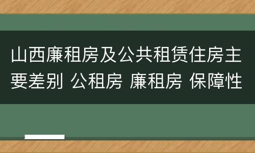 山西廉租房及公共租赁住房主要差别 公租房 廉租房 保障性住房区别