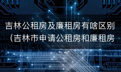 吉林公租房及廉租房有啥区别（吉林市申请公租房和廉租房的条件）