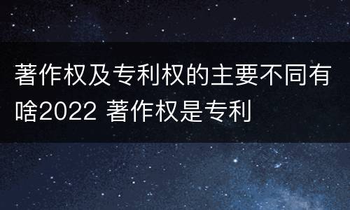 著作权及专利权的主要不同有啥2022 著作权是专利
