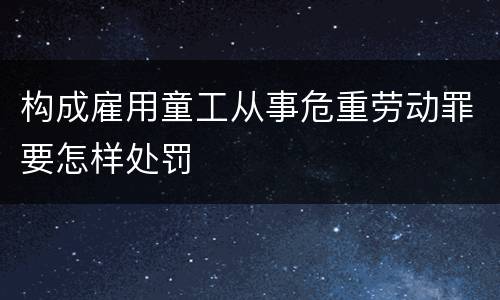 构成雇用童工从事危重劳动罪要怎样处罚