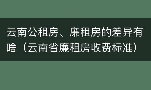 云南公租房、廉租房的差异有啥（云南省廉租房收费标准）