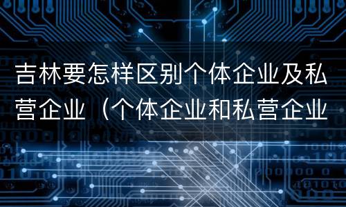 吉林要怎样区别个体企业及私营企业（个体企业和私营企业有什么区别和联系）
