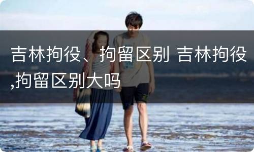 吉林拘役、拘留区别 吉林拘役,拘留区别大吗