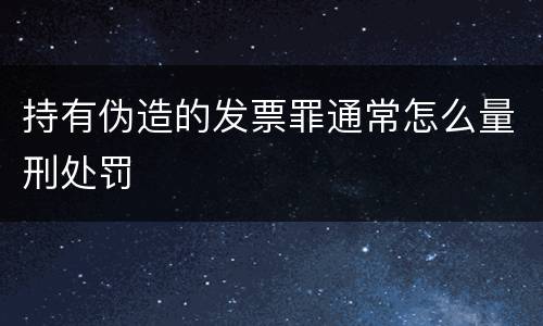 持有伪造的发票罪通常怎么量刑处罚