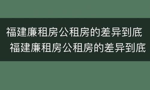 福建廉租房公租房的差异到底 福建廉租房公租房的差异到底多大