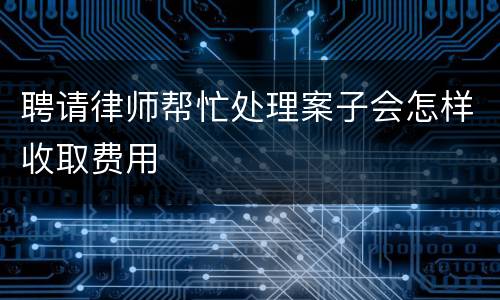 聘请律师帮忙处理案子会怎样收取费用