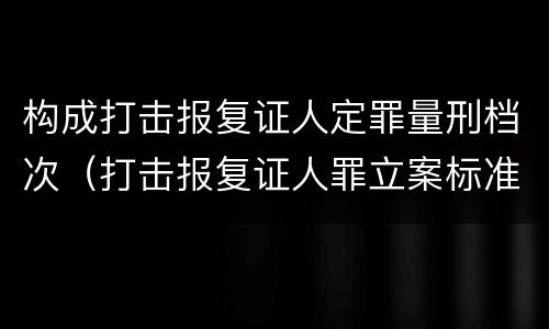构成打击报复证人定罪量刑档次（打击报复证人罪立案标准）
