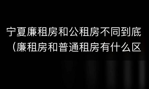 宁夏廉租房和公租房不同到底（廉租房和普通租房有什么区别）