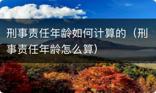 刑事责任年龄如何计算的（刑事责任年龄怎么算）