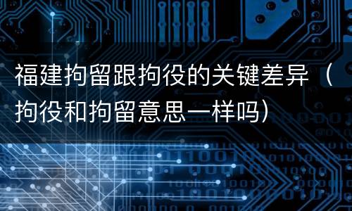 福建拘留跟拘役的关键差异（拘役和拘留意思一样吗）