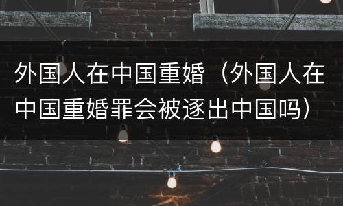 外国人在中国重婚（外国人在中国重婚罪会被逐出中国吗）