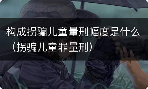 构成拐骗儿童量刑幅度是什么（拐骗儿童罪量刑）