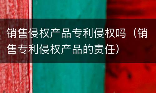销售侵权产品专利侵权吗（销售专利侵权产品的责任）
