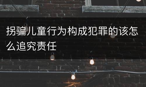 拐骗儿童行为构成犯罪的该怎么追究责任