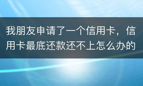 我朋友申请了一个信用卡，信用卡最底还款还不上怎么办的啊