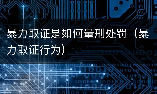 暴力取证是如何量刑处罚（暴力取证行为）